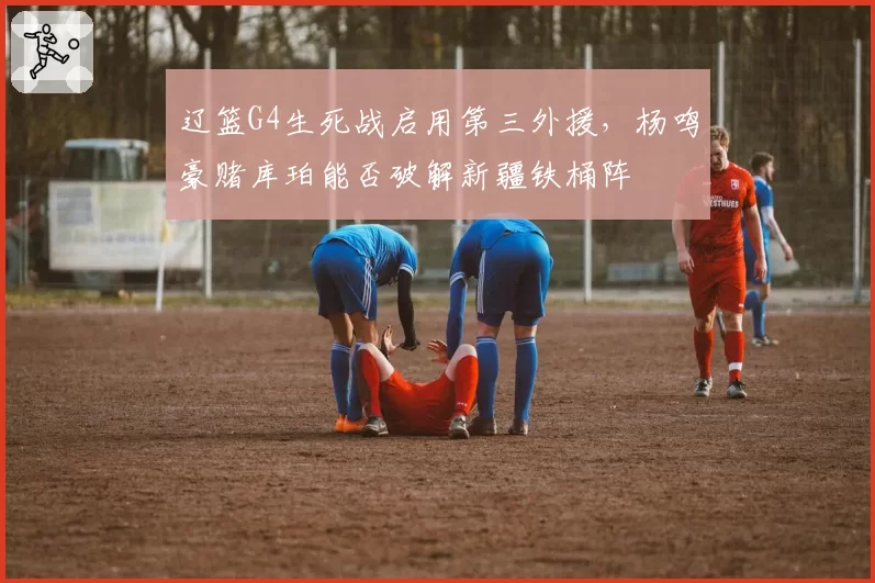 辽篮G4生死战启用第三外援,杨鸣豪赌库珀能否破解新疆铁桶阵