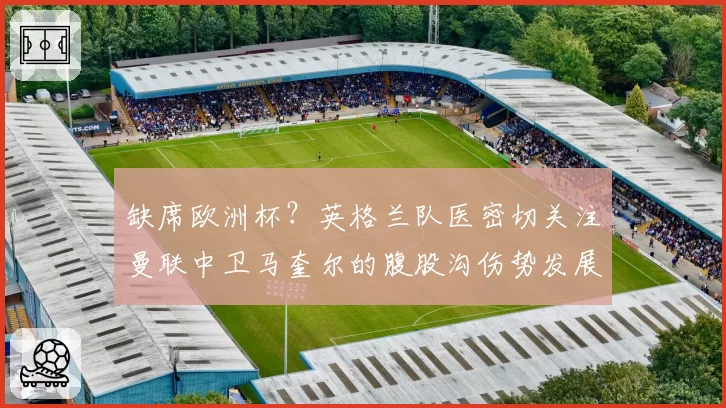 缺席欧洲杯？英格兰队医密切关注曼联中卫马奎尔的腹股沟伤势发展