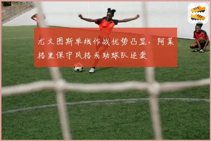 尤文图斯单线作战优势凸显，阿莱格里保守风格或助球队逆袭