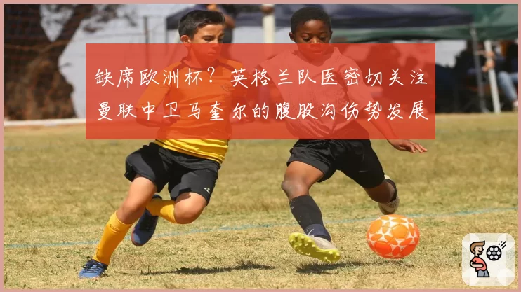 缺席欧洲杯？英格兰队医密切关注曼联中卫马奎尔的腹股沟伤势发展