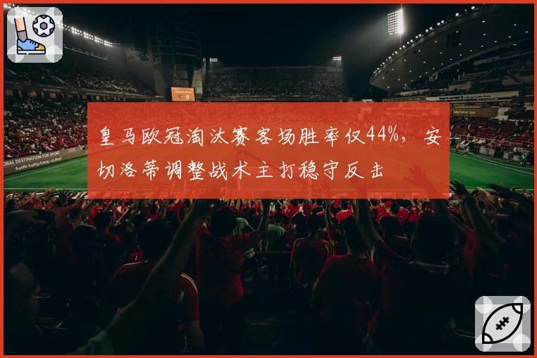 皇马欧冠淘汰赛客场胜率仅44%,安切洛蒂调整战术主打稳守反击
