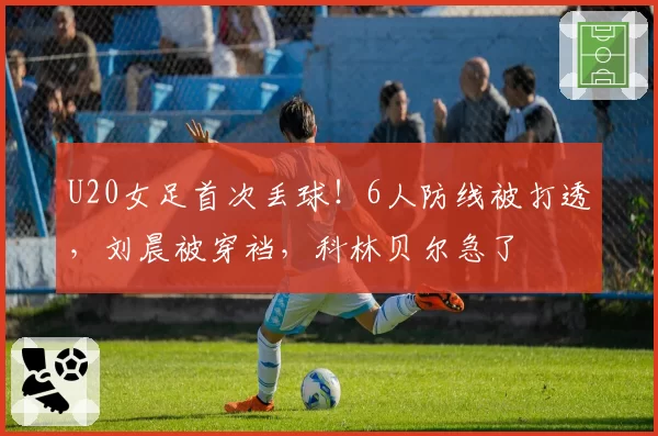 U20女足首次丢球！6人防线被打透，刘晨被穿裆，科林贝尔急了