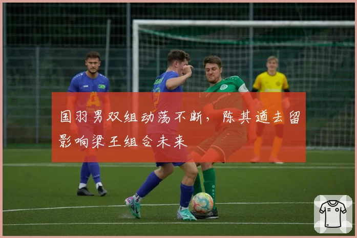 国羽男双组动荡不断，陈其遒去留影响梁王组合未来