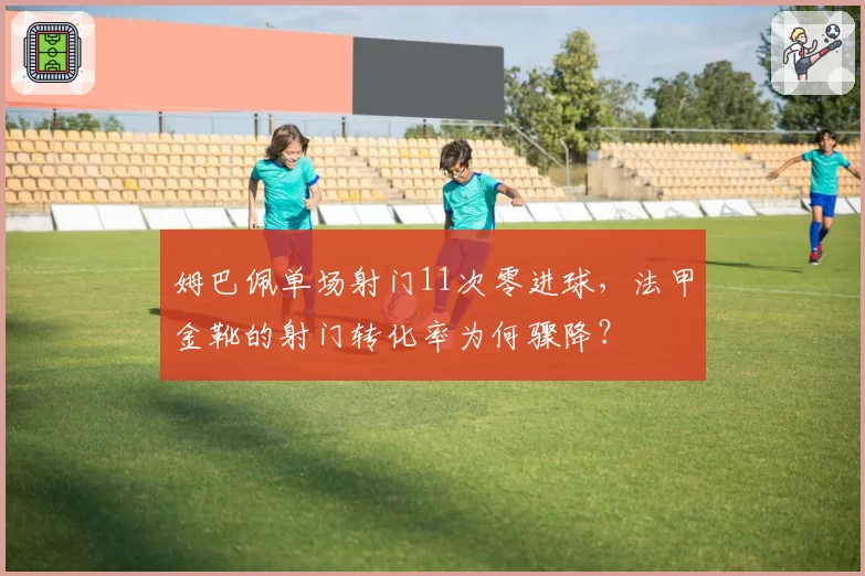 姆巴佩单场射门11次零进球,法甲金靴的射门转化率为何骤降?