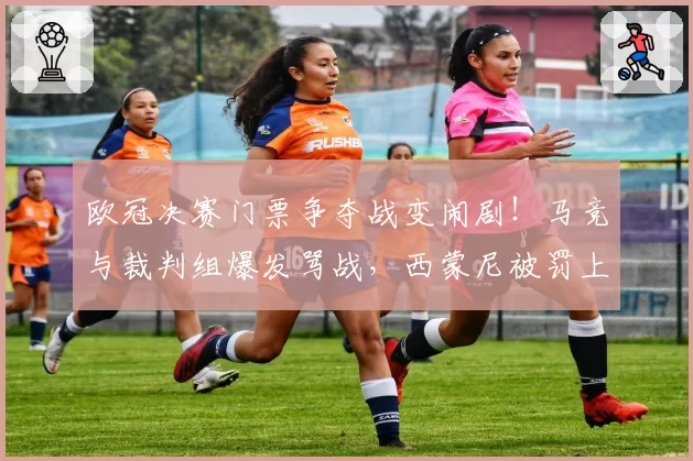 欧冠决赛门票争夺战变闹剧!马竞与裁判组爆发骂战,西蒙尼被罚上看台