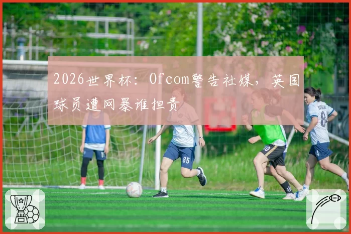 2026世界杯:Ofcom警告社媒,英国球员遭网暴谁担责