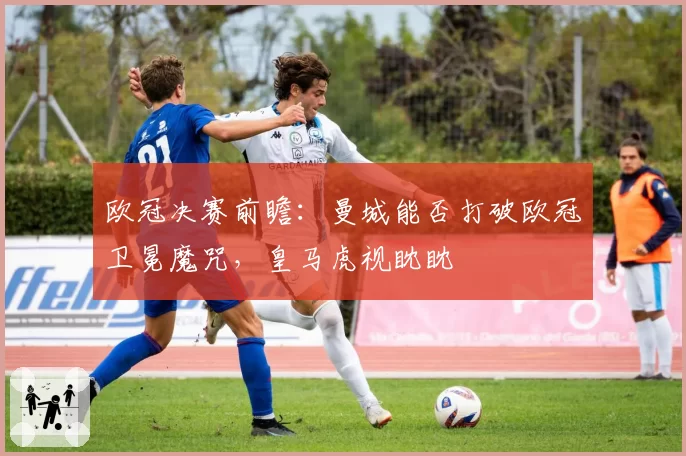 欧冠决赛前瞻：曼城能否打破欧冠卫冕魔咒，皇马虎视眈眈