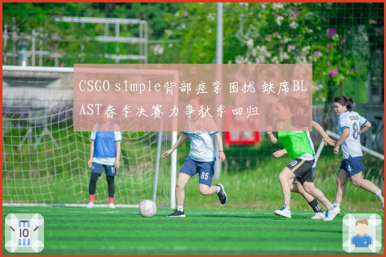 CSGO s1mple背部痉挛困扰 缺席BLAST春季决赛力争秋季回归