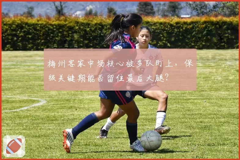 梅州客家中场核心被多队盯上，保级关键期能否留住最后大腿？