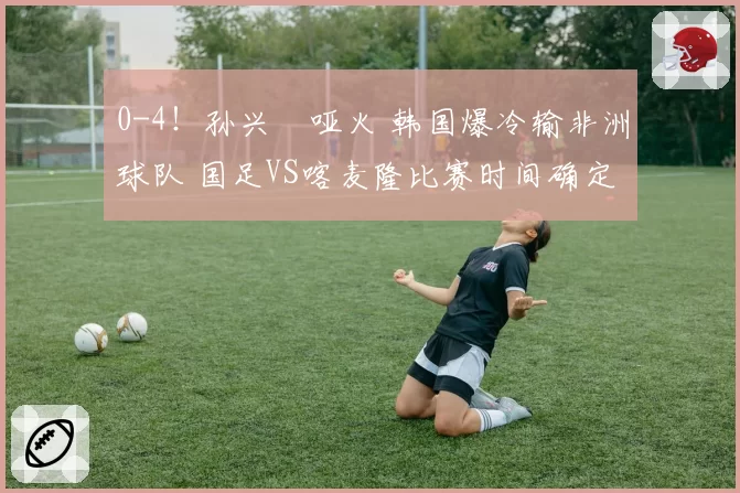0-4!孙兴慜哑火 韩国爆冷输非洲球队 国足VS喀麦隆比赛时间确定