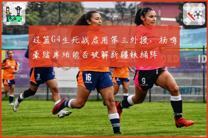 辽篮G4生死战启用第三外援，杨鸣豪赌库珀能否破解新疆铁桶阵