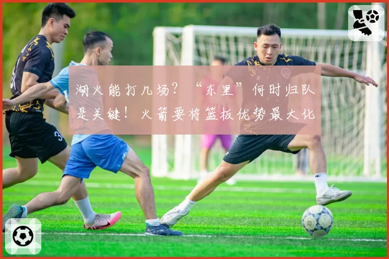 湖火能打几场？“东里”何时归队是关键！火箭要将篮板优势最大化