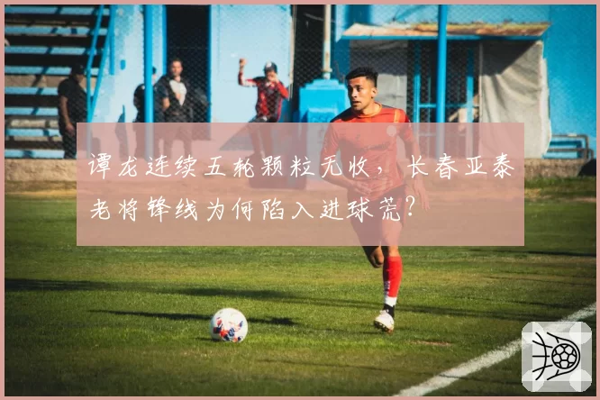 谭龙连续五轮颗粒无收,长春亚泰老将锋线为何陷入进球荒?