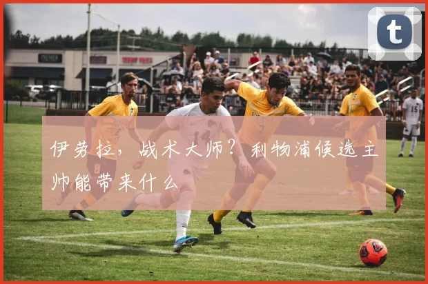 伊劳拉，战术大师？利物浦候选主帅能带来什么