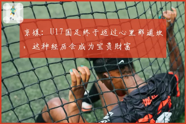 京媒：U17国足终于迈过心里那道坎，这种经历会成为宝贵财富