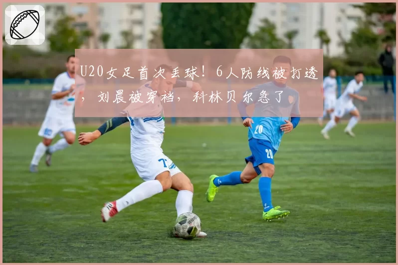 U20女足首次丢球！6人防线被打透，刘晨被穿裆，科林贝尔急了