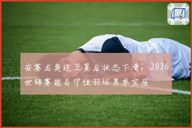 安赛龙奥运卫冕后状态下滑,2026世锦赛能否守住羽坛男单宝座