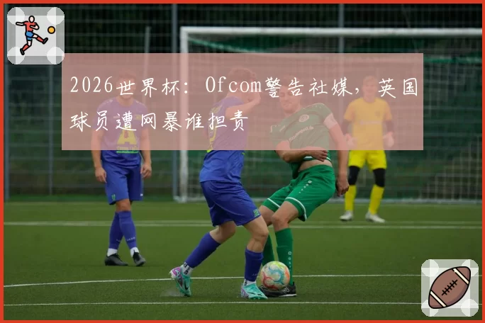 2026世界杯:Ofcom警告社媒,英国球员遭网暴谁担责