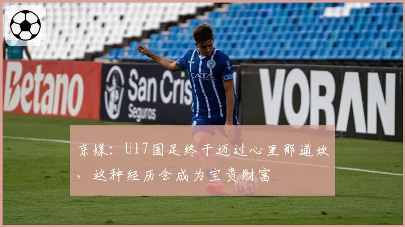 京媒:U17国足终于迈过心里那道坎,这种经历会成为宝贵财富