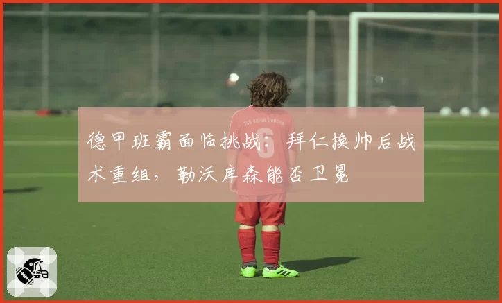 德甲班霸面临挑战：拜仁换帅后战术重组，勒沃库森能否卫冕