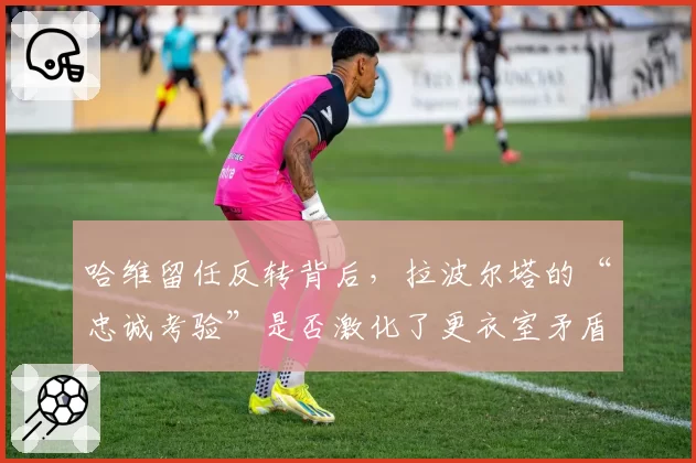 哈维留任反转背后，拉波尔塔的“忠诚考验”是否激化了更衣室矛盾？