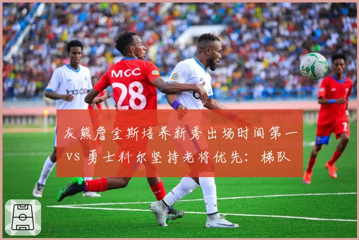 灰熊詹金斯培养新秀出场时间第一 vs 勇士科尔坚持老将优先:梯队建设路径分歧