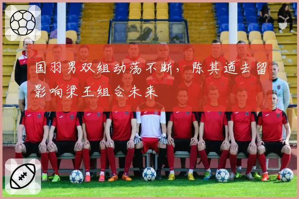 国羽男双组动荡不断,陈其遒去留影响梁王组合未来