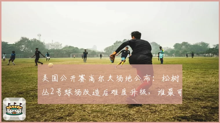 美国公开赛高尔夫场地公布:松树丛2号球场改造后难度升级,谁最可能突围夺冠?