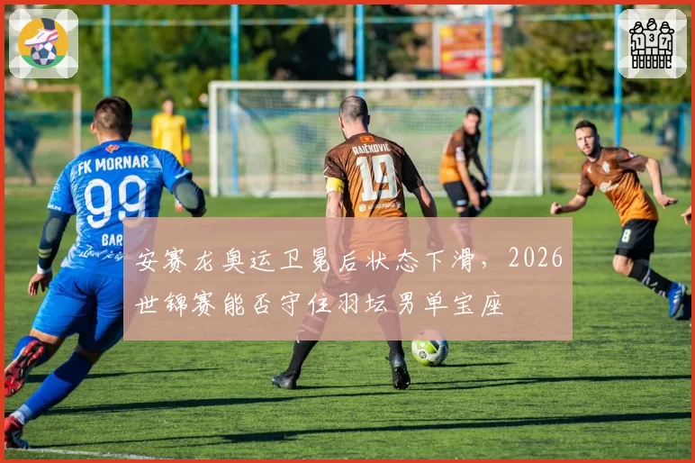 安赛龙奥运卫冕后状态下滑,2026世锦赛能否守住羽坛男单宝座