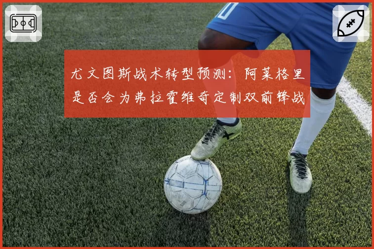 尤文图斯战术转型预测:阿莱格里是否会为弗拉霍维奇定制双前锋战术?