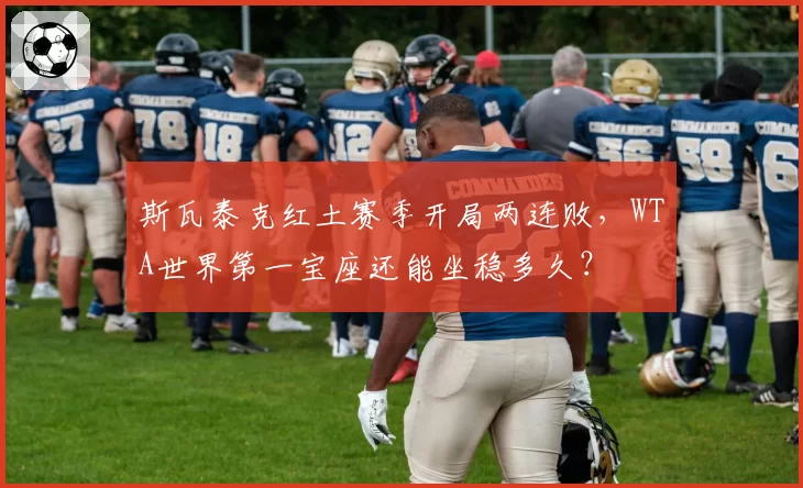 斯瓦泰克红土赛季开局两连败，WTA世界第一宝座还能坐稳多久？