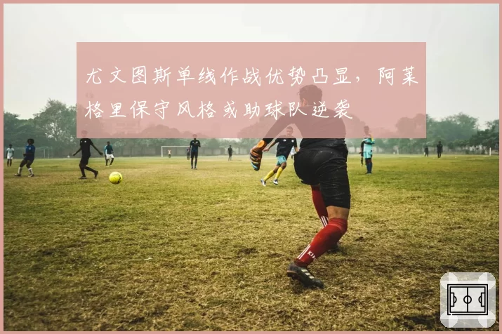 尤文图斯单线作战优势凸显，阿莱格里保守风格或助球队逆袭