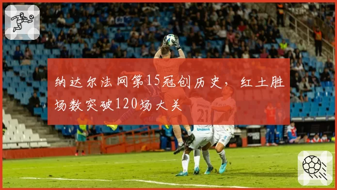 纳达尔法网第15冠创历史，红土胜场数突破120场大关