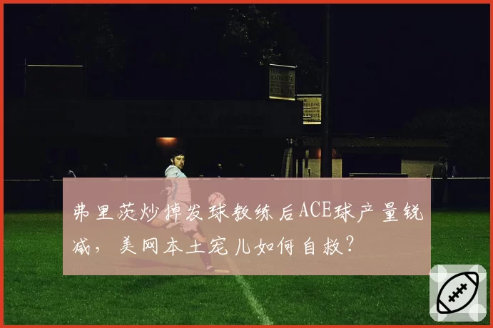 弗里茨炒掉发球教练后ACE球产量锐减，美网本土宠儿如何自救？
