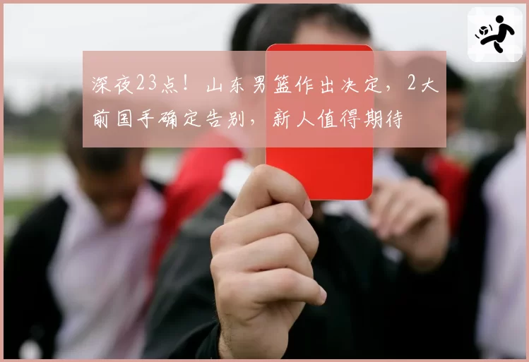深夜23点！山东男篮作出决定，2大前国手确定告别，新人值得期待