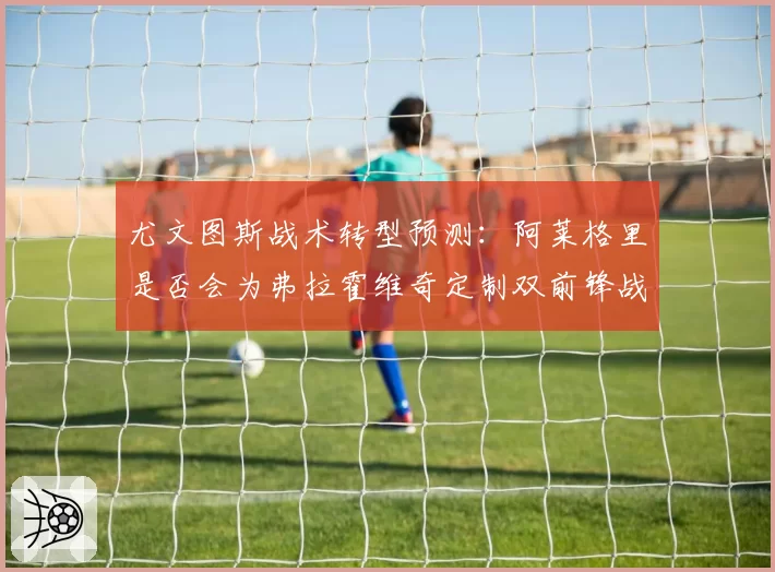 尤文图斯战术转型预测：阿莱格里是否会为弗拉霍维奇定制双前锋战术？