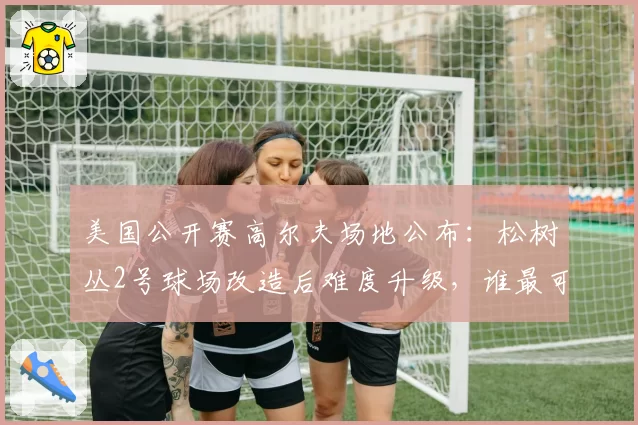 美国公开赛高尔夫场地公布:松树丛2号球场改造后难度升级,谁最可能突围夺冠?