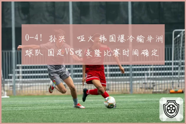 0-4！孙兴慜哑火 韩国爆冷输非洲球队 国足VS喀麦隆比赛时间确定